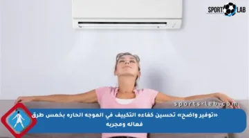 «توفير واضح» تحسين كفاءة التكييف في الموجة الحارة بخمس طرق فعالة ومجربة